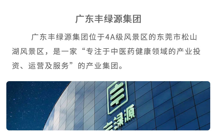 豐綠源位于4A級風(fēng)景區(qū)東莞市松山湖風(fēng)景區(qū)，是 一家“專注于中醫(yī)藥健康領(lǐng)域的產(chǎn)業(yè)投資、運營及服 務(wù)”的企業(yè)。已建立了集中醫(yī)藥研究、中草藥種植、中藥炮制加工、中藥現(xiàn)代化生產(chǎn)、中醫(yī)館連鎖、中醫(yī)健康養(yǎng)老、中醫(yī)互聯(lián)網(wǎng)＋、中醫(yī)健康管理多位一體的中醫(yī)藥全產(chǎn)業(yè)鏈產(chǎn)品包括中藥飲片、中醫(yī)經(jīng)典方劑、中藥處方制劑、養(yǎng)生藥膳及茶飲、中藥養(yǎng)生食品等，館藏經(jīng)典方劑 200 多個，在心腦血管類、老年慢性病類、腫瘤及癌癥類、婦科類、糖尿病類等疾病的治療上，藥效顯著。