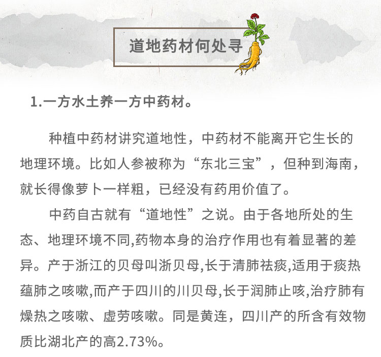 1.-方水土養(yǎng)-方中藥材。種植中藥材講究道地性，中藥材不能離開它生長的地理環(huán)境。比如人參被稱為“東北三寶”,但種到海南，就長得像夢卜一樣粗，已經(jīng)沒有藥用價值了。中藥自古就有“道地性” 之說。由于各地所處的生態(tài)、地理環(huán)境不同,藥物本身的治療作用也有著顯著的差異。產(chǎn)于浙江的貝母叫浙貝母,長于清肺祛痰,適用于痰熱蘊肺之咳嗽,而產(chǎn)于四川的川貝母,長于潤肺止咳,治療肺有燥熱之咳嗽、虛勞咳嗽。同是黃連，四川產(chǎn)的所含有效物質(zhì)比湖北產(chǎn)的高2.73%。