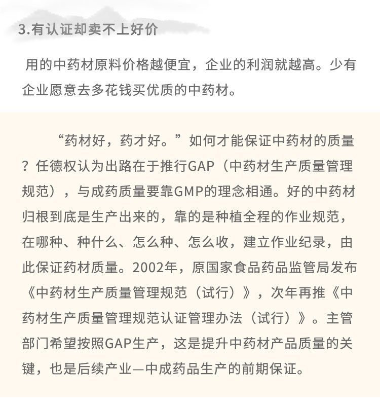 3.有認證卻賣不上好價用的中藥材原料價格越便宜，企業(yè)的利潤就越高。少有企業(yè)愿意去多花錢買優(yōu)質(zhì)的中藥材?！八幉暮茫幉藕??！比绾尾拍鼙ＷC中藥材的質(zhì)量?任德權(quán)認為出路在于推行GAP (中藥材生產(chǎn)質(zhì)量管理規(guī)范)，與成藥質(zhì)量要靠GMP的理念相通。好的中藥材歸根到底是生產(chǎn)出來的，靠的是種植全程的作業(yè)規(guī)范，在哪種、種什么、怎么種、怎么收，建立作業(yè)紀錄，由此保證藥材質(zhì)量。2002年，原國家食品藥品監(jiān)管局發(fā)布《中藥材生產(chǎn)質(zhì)量管理規(guī)范(試行)》，次年再推《中藥材生產(chǎn)質(zhì)量管理規(guī)范認證管理辦法(試行)》。主管部門希望按照GAP生產(chǎn)，這是提升中藥材產(chǎn)品質(zhì)量的關(guān)鍵，也是后續(xù)產(chǎn)業(yè)-中成藥品生產(chǎn)的前期保證。