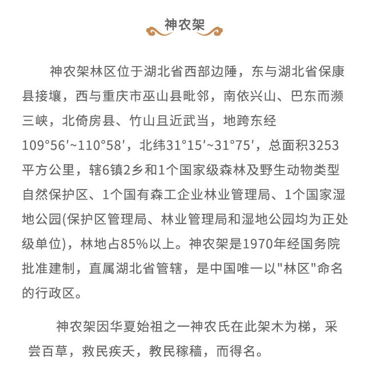 神農(nóng)架林區(qū)位于湖北省西部邊陲，東與湖北省?？悼h接壤，西與重慶市巫山縣毗鄰，南依興山、巴東而瀕三峽，北倚房縣、竹山且近武當，地跨東經(jīng)109*56'~110*58'，北緯31'15'~31*75', 總面積3253平方公里，轄6鎮(zhèn)2鄉(xiāng)和1個國家級森林及野生動物類型自然保護區(qū)、1個國有森工企業(yè)林業(yè)管理局、1個國家濕地公園(保護區(qū)管理局、林業(yè)管理局和濕地公園均為正處級單位)，林地占85%以上。神農(nóng)架是1970年經(jīng)國務(wù)院批準建制，直屬湖北省管轄，是中國唯一以“林區(qū)” 命名的行政區(qū)。神農(nóng)架因華夏始祖之一神農(nóng)氏在此架木為梯， 采嘗百草，救民疾天，教民稼稿，而得名。