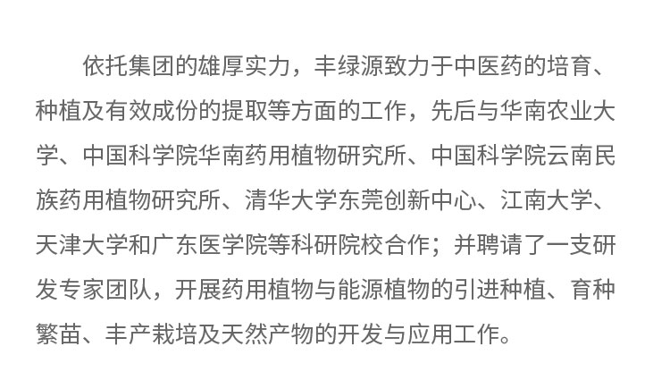 依托集團(tuán)的雄厚實(shí)力，豐綠源致力于中醫(yī)藥的培育、種植及有效成份的提取等方面的工作，先后與華南農(nóng)業(yè)大學(xué)、中國科學(xué)院華南藥用植物研究所、中國科學(xué)院云南民族藥用植物研究所、清華大學(xué)東莞創(chuàng)新中心。江南大學(xué)、天津大學(xué)和廣東醫(yī)學(xué)院等科研院校合作;井聘請了一支研發(fā)專家團(tuán)隊(duì)，開展藥用植物與能源植物的引進(jìn)種植、育種繁苗、豐產(chǎn)載培及天然產(chǎn)物的開發(fā)與應(yīng)用工作。