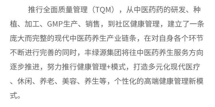 推行全面質(zhì)量管理(TQM) ，從中醫(yī)藥藥的研發(fā)、種植、加工、GMP生產(chǎn)、銷售，到社區(qū)健康管理，建立了一條龐大而完整的現(xiàn)代中醫(yī)藥養(yǎng)生產(chǎn)業(yè)鏈條，在對自身各個(gè)環(huán)節(jié)不斷進(jìn)行完善的同時(shí)，豐綠源集團(tuán)將往中醫(yī)藥養(yǎng)生服務(wù)方向逐步推進(jìn)，努力推行健康管理+模式，打造多元化現(xiàn)代醫(yī)療、休閑、養(yǎng)老、美容、養(yǎng)生等，個(gè)性化的高端健康管理新模式。