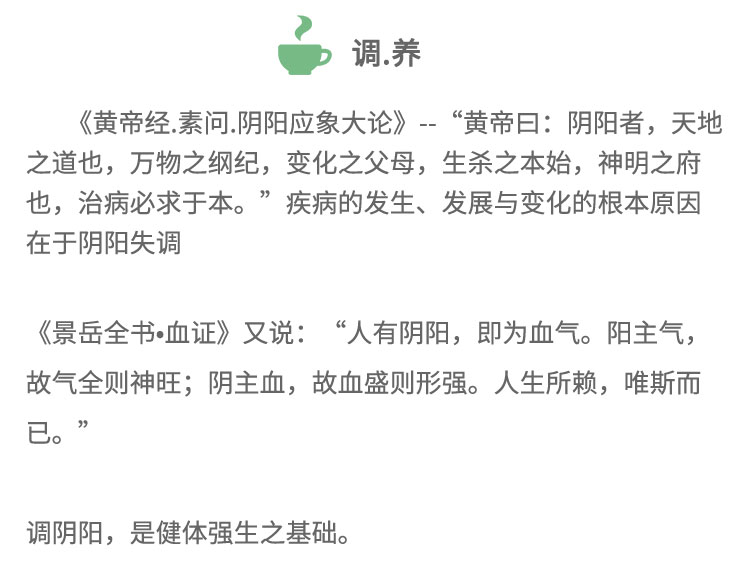 《黃帝經(jīng).素問.陰陽應(yīng)象大論》-“黃帝日:陰陽者，天地之道也，萬物之綱紀(jì)，變化之父母，生殺之本始，神明之府也，治病必求于本。”疾病的發(fā)生、發(fā)展與變化的根本原因在于陰陽失調(diào)《景岳全書血證》又說:“人有陰陽， 即為血氣。陽主氣,故氣全則神旺;陰主血，故血盛則形強。人生所賴，唯斯而已?！闭{(diào)陰陽，是健體強生之基礎(chǔ)。